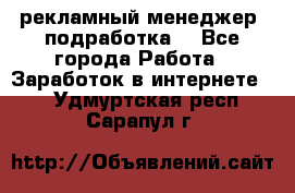 рекламный менеджер (подработка) - Все города Работа » Заработок в интернете   . Удмуртская респ.,Сарапул г.